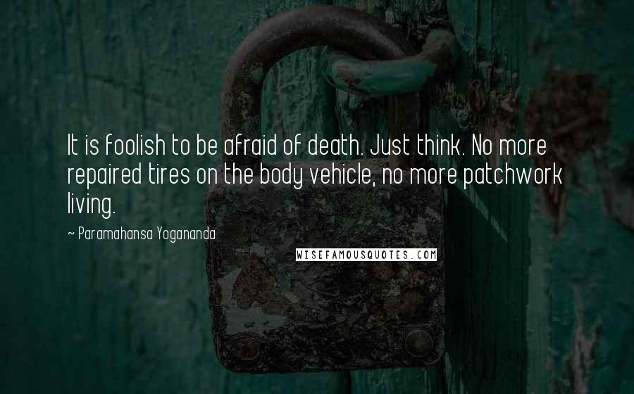 Paramahansa Yogananda Quotes: It is foolish to be afraid of death. Just think. No more repaired tires on the body vehicle, no more patchwork living.