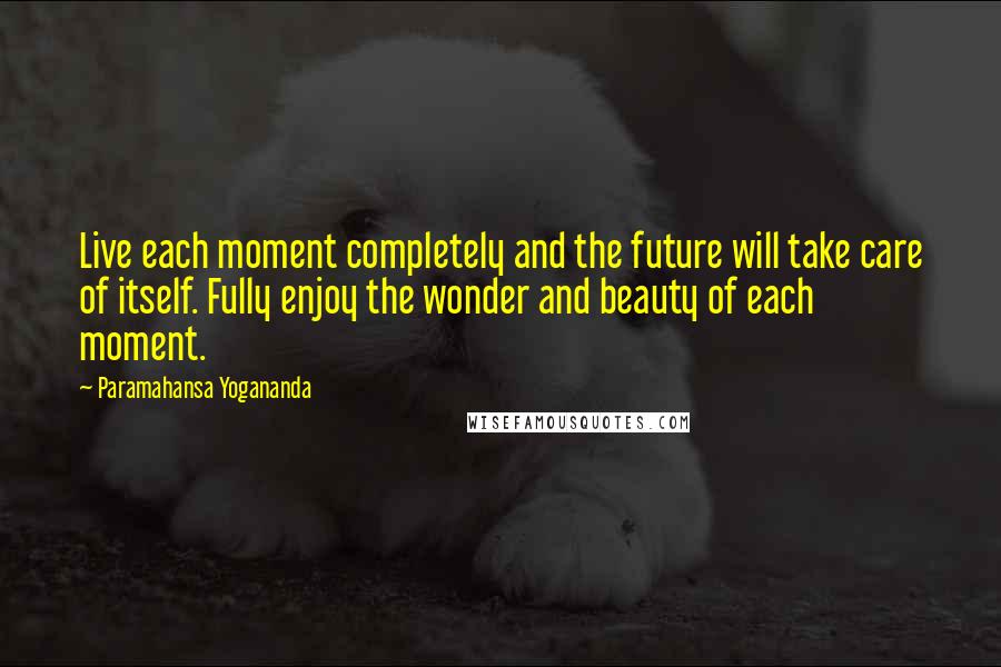 Paramahansa Yogananda Quotes: Live each moment completely and the future will take care of itself. Fully enjoy the wonder and beauty of each moment.