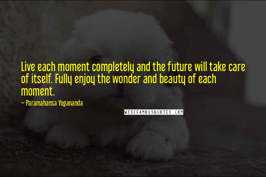 Paramahansa Yogananda Quotes: Live each moment completely and the future will take care of itself. Fully enjoy the wonder and beauty of each moment.