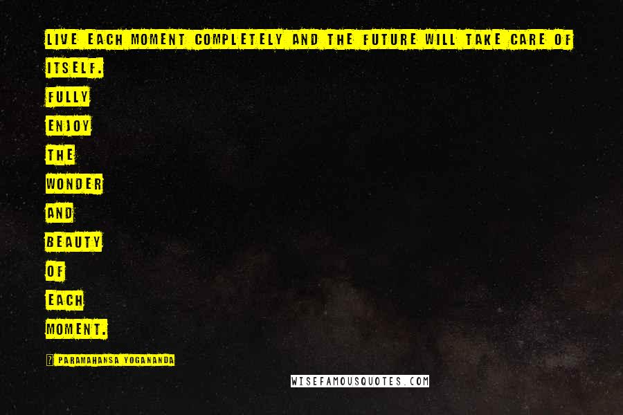Paramahansa Yogananda Quotes: Live each moment completely and the future will take care of itself. Fully enjoy the wonder and beauty of each moment.