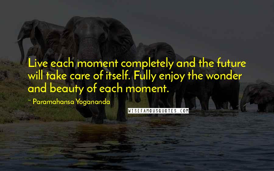 Paramahansa Yogananda Quotes: Live each moment completely and the future will take care of itself. Fully enjoy the wonder and beauty of each moment.