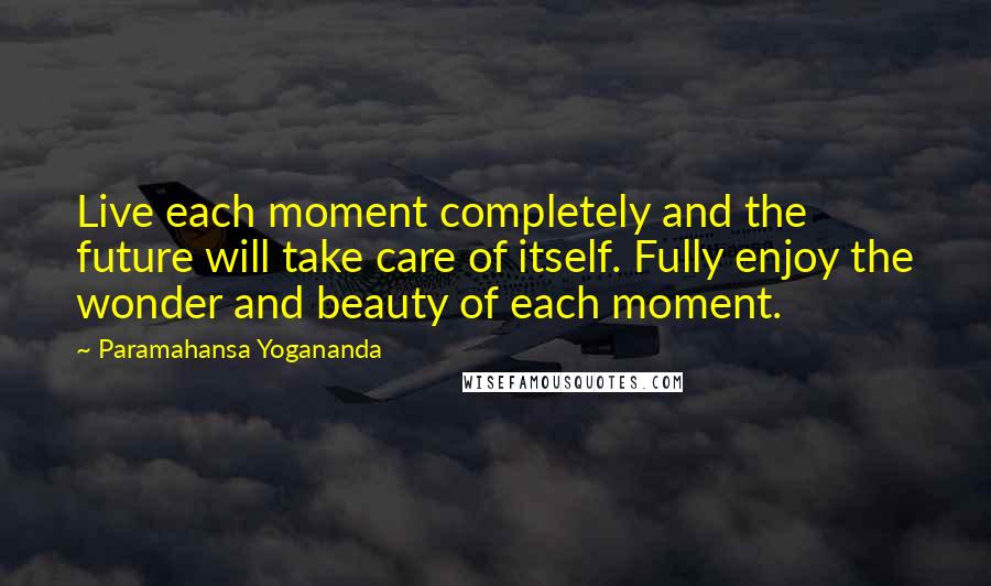 Paramahansa Yogananda Quotes: Live each moment completely and the future will take care of itself. Fully enjoy the wonder and beauty of each moment.