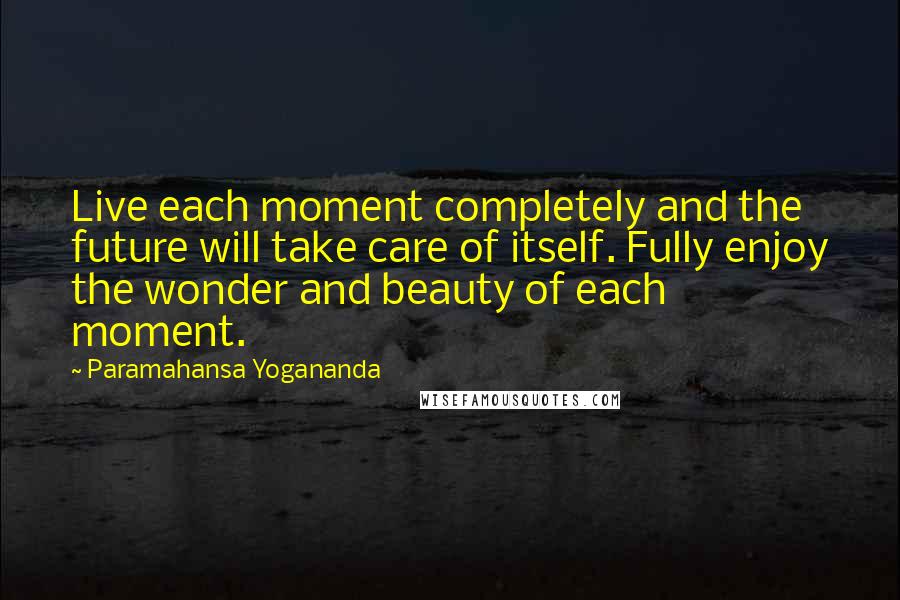Paramahansa Yogananda Quotes: Live each moment completely and the future will take care of itself. Fully enjoy the wonder and beauty of each moment.