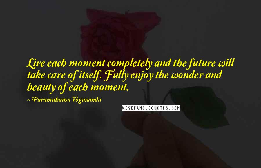 Paramahansa Yogananda Quotes: Live each moment completely and the future will take care of itself. Fully enjoy the wonder and beauty of each moment.