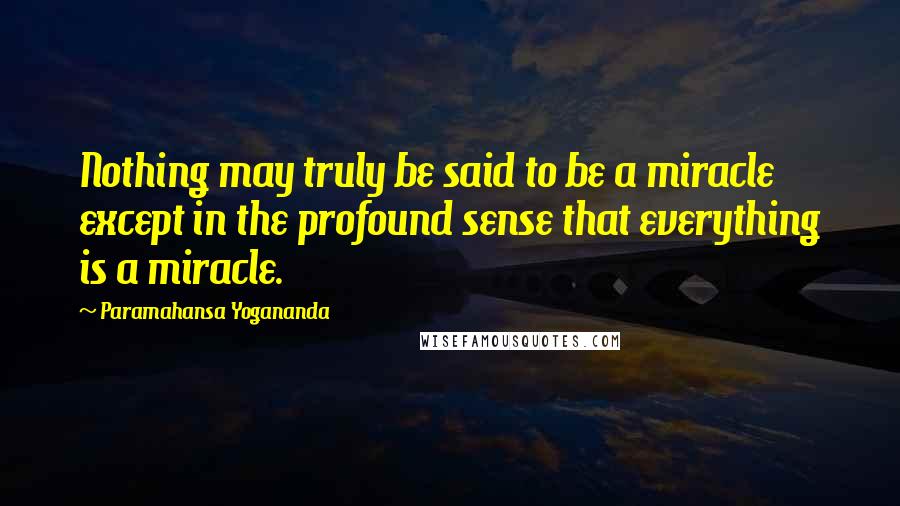 Paramahansa Yogananda Quotes: Nothing may truly be said to be a miracle except in the profound sense that everything is a miracle.