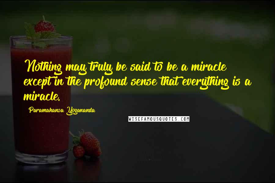 Paramahansa Yogananda Quotes: Nothing may truly be said to be a miracle except in the profound sense that everything is a miracle.