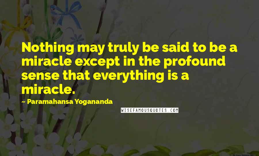 Paramahansa Yogananda Quotes: Nothing may truly be said to be a miracle except in the profound sense that everything is a miracle.
