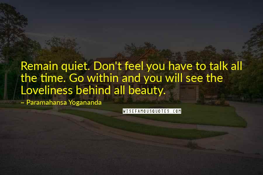 Paramahansa Yogananda Quotes: Remain quiet. Don't feel you have to talk all the time. Go within and you will see the Loveliness behind all beauty.