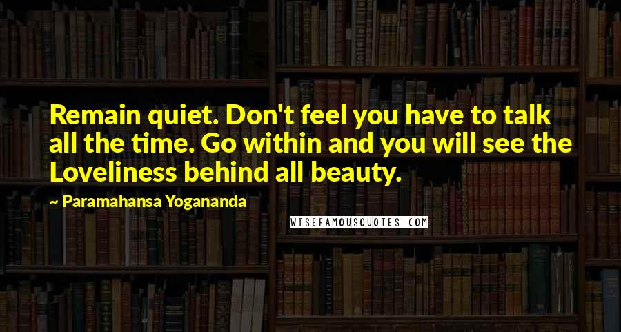 Paramahansa Yogananda Quotes: Remain quiet. Don't feel you have to talk all the time. Go within and you will see the Loveliness behind all beauty.