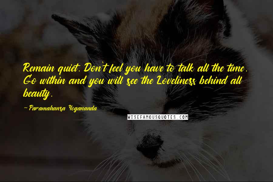 Paramahansa Yogananda Quotes: Remain quiet. Don't feel you have to talk all the time. Go within and you will see the Loveliness behind all beauty.