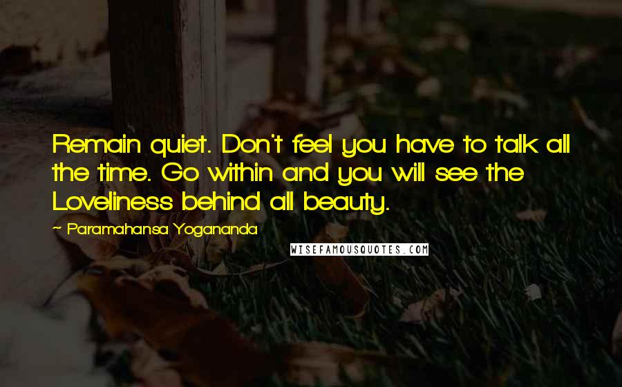 Paramahansa Yogananda Quotes: Remain quiet. Don't feel you have to talk all the time. Go within and you will see the Loveliness behind all beauty.