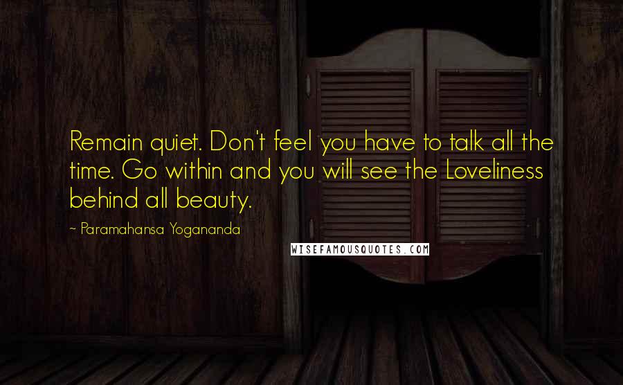 Paramahansa Yogananda Quotes: Remain quiet. Don't feel you have to talk all the time. Go within and you will see the Loveliness behind all beauty.