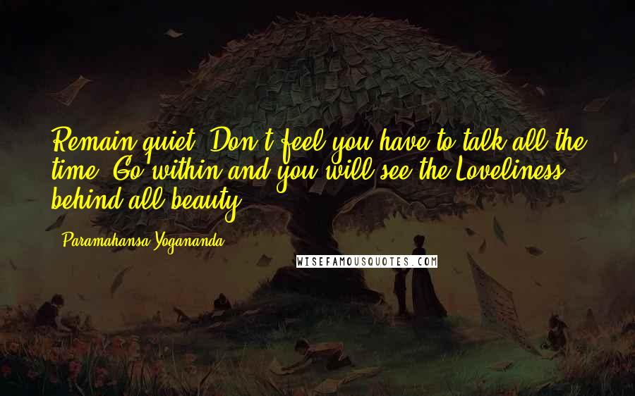 Paramahansa Yogananda Quotes: Remain quiet. Don't feel you have to talk all the time. Go within and you will see the Loveliness behind all beauty.