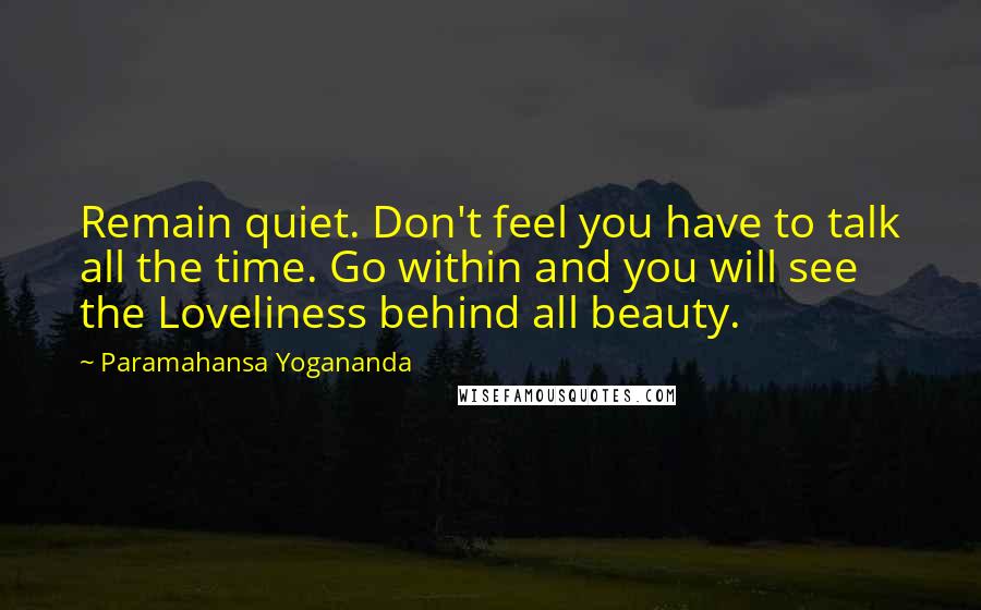 Paramahansa Yogananda Quotes: Remain quiet. Don't feel you have to talk all the time. Go within and you will see the Loveliness behind all beauty.