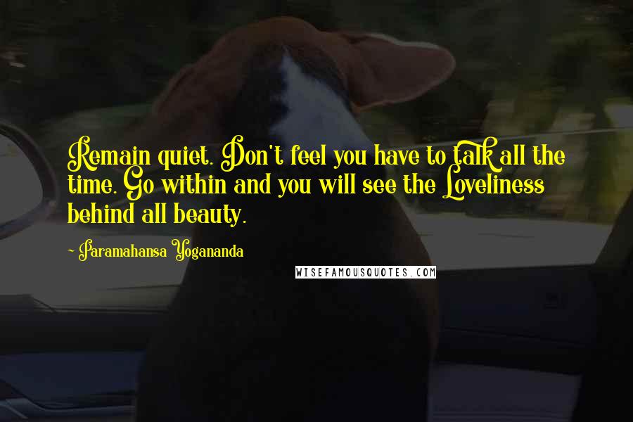 Paramahansa Yogananda Quotes: Remain quiet. Don't feel you have to talk all the time. Go within and you will see the Loveliness behind all beauty.