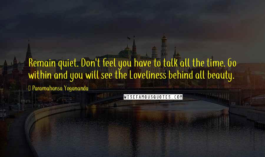 Paramahansa Yogananda Quotes: Remain quiet. Don't feel you have to talk all the time. Go within and you will see the Loveliness behind all beauty.