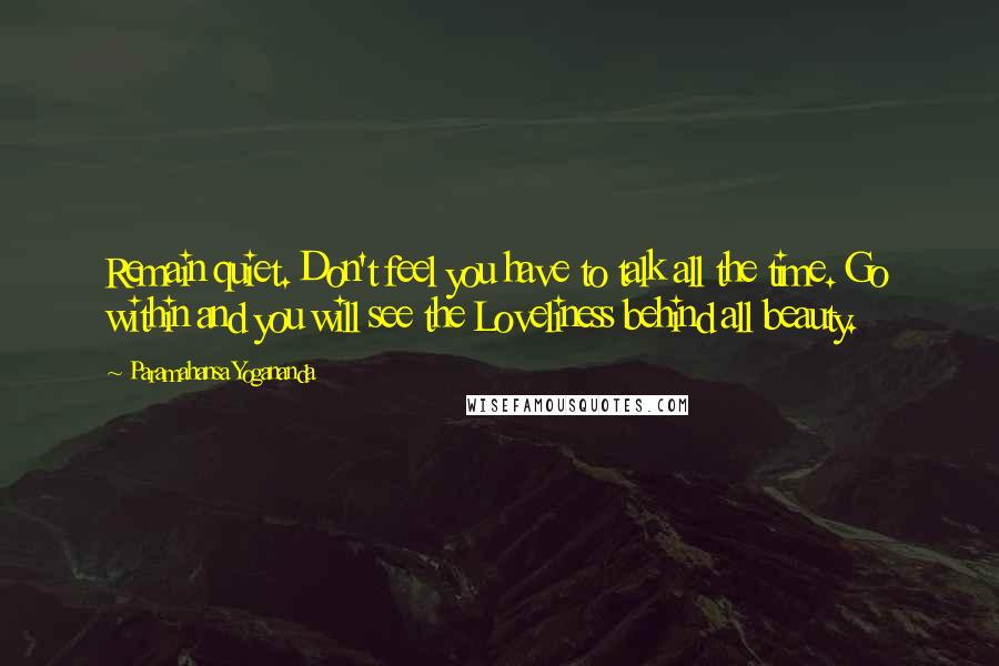 Paramahansa Yogananda Quotes: Remain quiet. Don't feel you have to talk all the time. Go within and you will see the Loveliness behind all beauty.