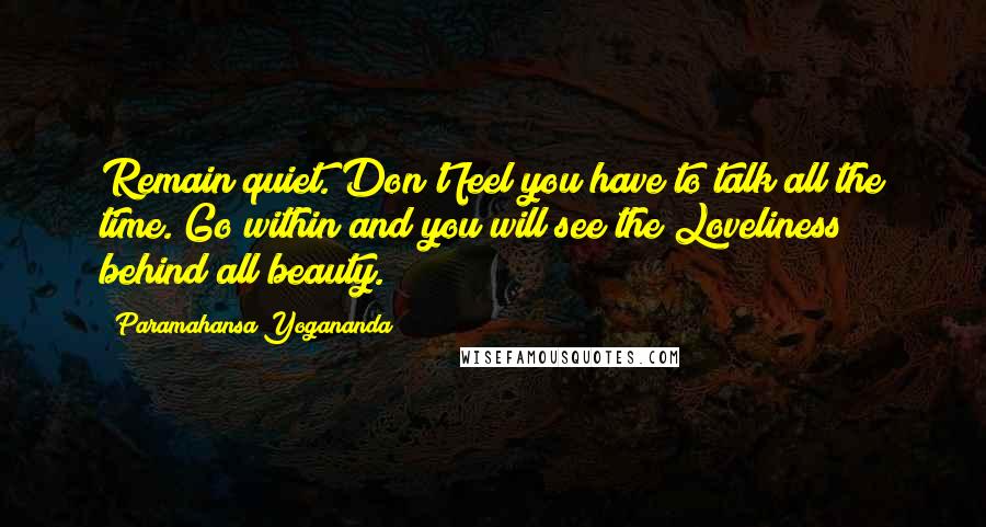 Paramahansa Yogananda Quotes: Remain quiet. Don't feel you have to talk all the time. Go within and you will see the Loveliness behind all beauty.