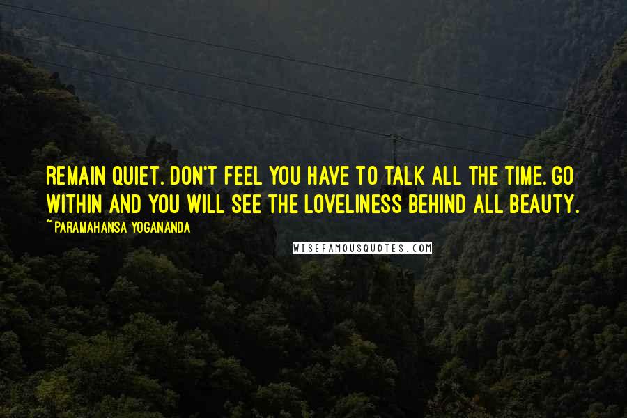 Paramahansa Yogananda Quotes: Remain quiet. Don't feel you have to talk all the time. Go within and you will see the Loveliness behind all beauty.