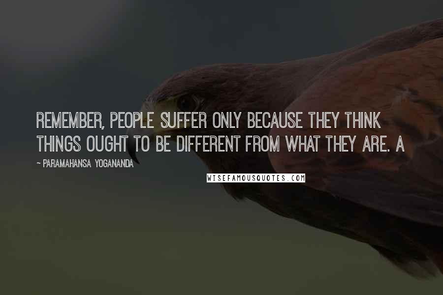 Paramahansa Yogananda Quotes: Remember, people suffer only because they think things ought to be different from what they are. A