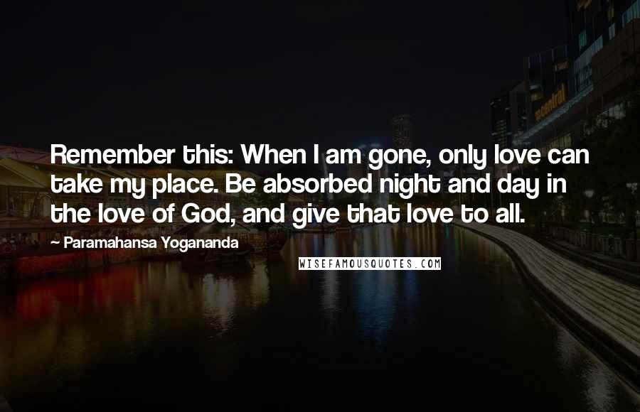 Paramahansa Yogananda Quotes: Remember this: When I am gone, only love can take my place. Be absorbed night and day in the love of God, and give that love to all.