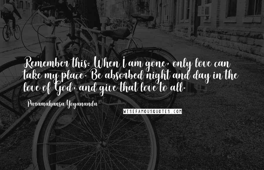 Paramahansa Yogananda Quotes: Remember this: When I am gone, only love can take my place. Be absorbed night and day in the love of God, and give that love to all.