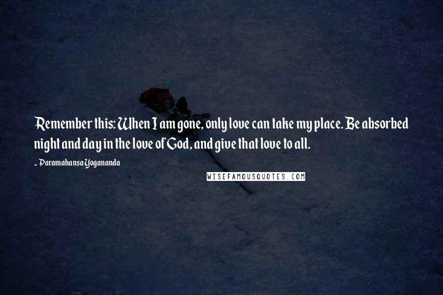 Paramahansa Yogananda Quotes: Remember this: When I am gone, only love can take my place. Be absorbed night and day in the love of God, and give that love to all.