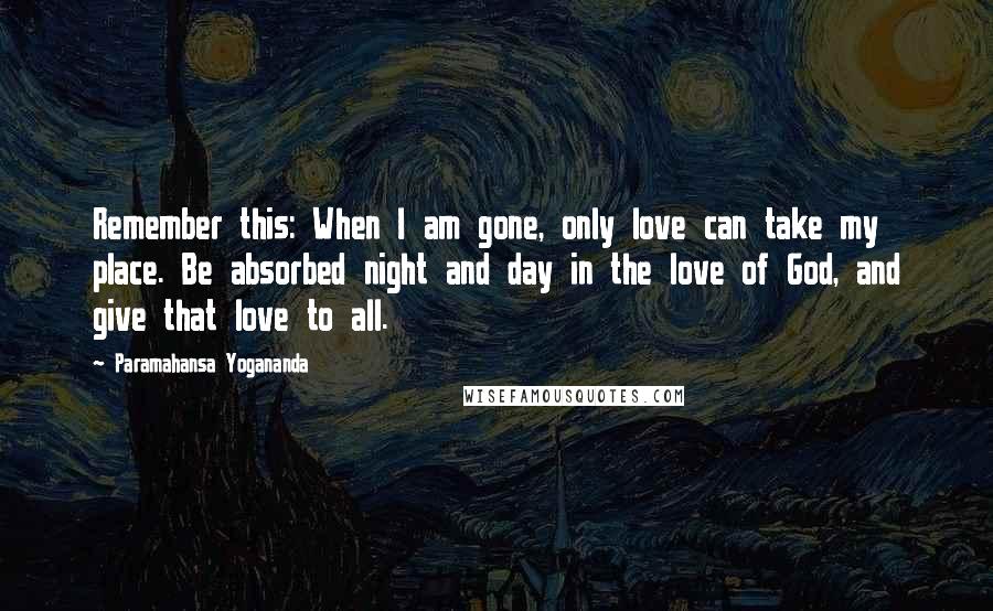 Paramahansa Yogananda Quotes: Remember this: When I am gone, only love can take my place. Be absorbed night and day in the love of God, and give that love to all.