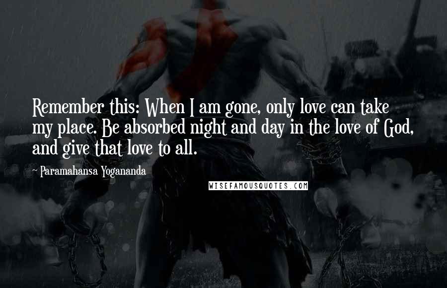 Paramahansa Yogananda Quotes: Remember this: When I am gone, only love can take my place. Be absorbed night and day in the love of God, and give that love to all.