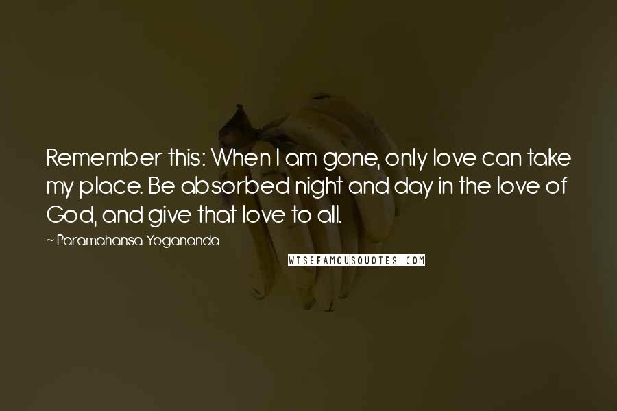 Paramahansa Yogananda Quotes: Remember this: When I am gone, only love can take my place. Be absorbed night and day in the love of God, and give that love to all.
