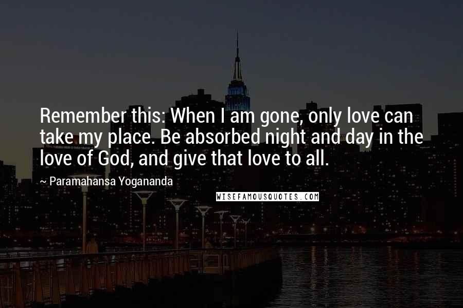 Paramahansa Yogananda Quotes: Remember this: When I am gone, only love can take my place. Be absorbed night and day in the love of God, and give that love to all.