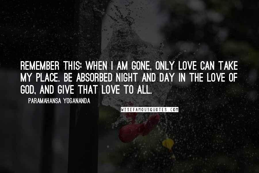 Paramahansa Yogananda Quotes: Remember this: When I am gone, only love can take my place. Be absorbed night and day in the love of God, and give that love to all.