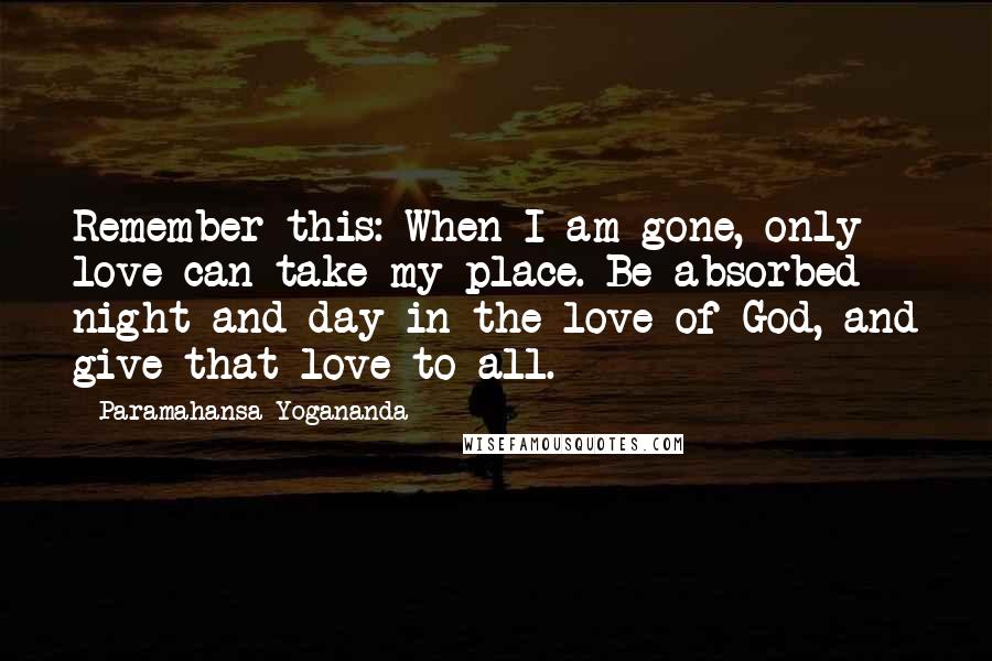 Paramahansa Yogananda Quotes: Remember this: When I am gone, only love can take my place. Be absorbed night and day in the love of God, and give that love to all.