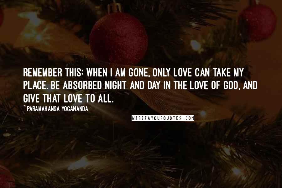 Paramahansa Yogananda Quotes: Remember this: When I am gone, only love can take my place. Be absorbed night and day in the love of God, and give that love to all.