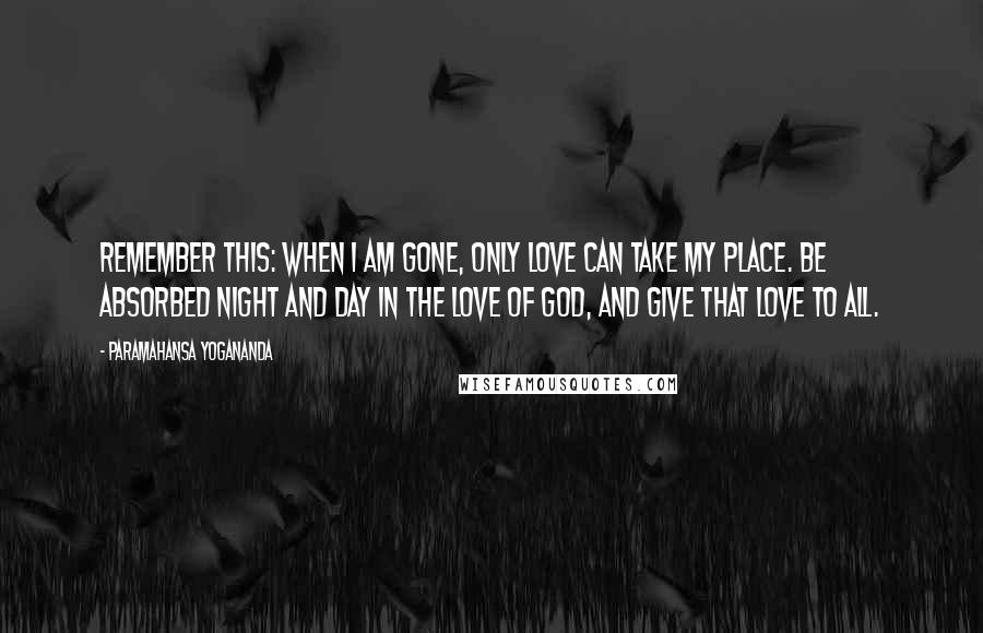 Paramahansa Yogananda Quotes: Remember this: When I am gone, only love can take my place. Be absorbed night and day in the love of God, and give that love to all.