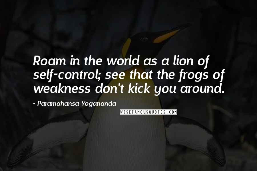 Paramahansa Yogananda Quotes: Roam in the world as a lion of self-control; see that the frogs of weakness don't kick you around.