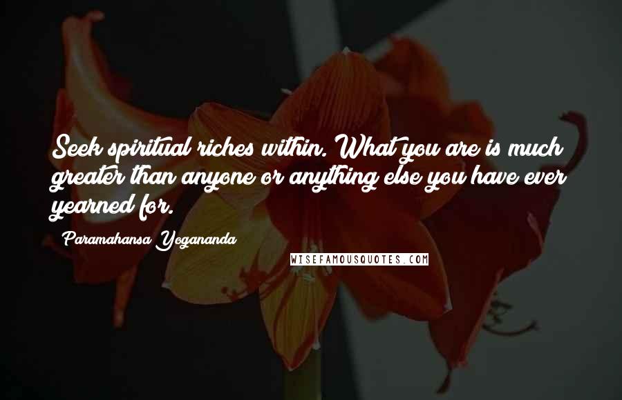 Paramahansa Yogananda Quotes: Seek spiritual riches within. What you are is much greater than anyone or anything else you have ever yearned for.