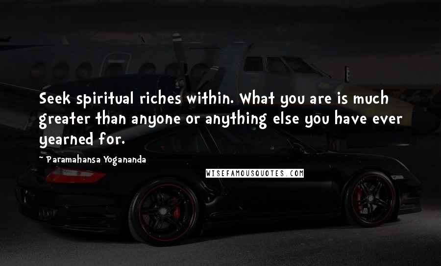 Paramahansa Yogananda Quotes: Seek spiritual riches within. What you are is much greater than anyone or anything else you have ever yearned for.