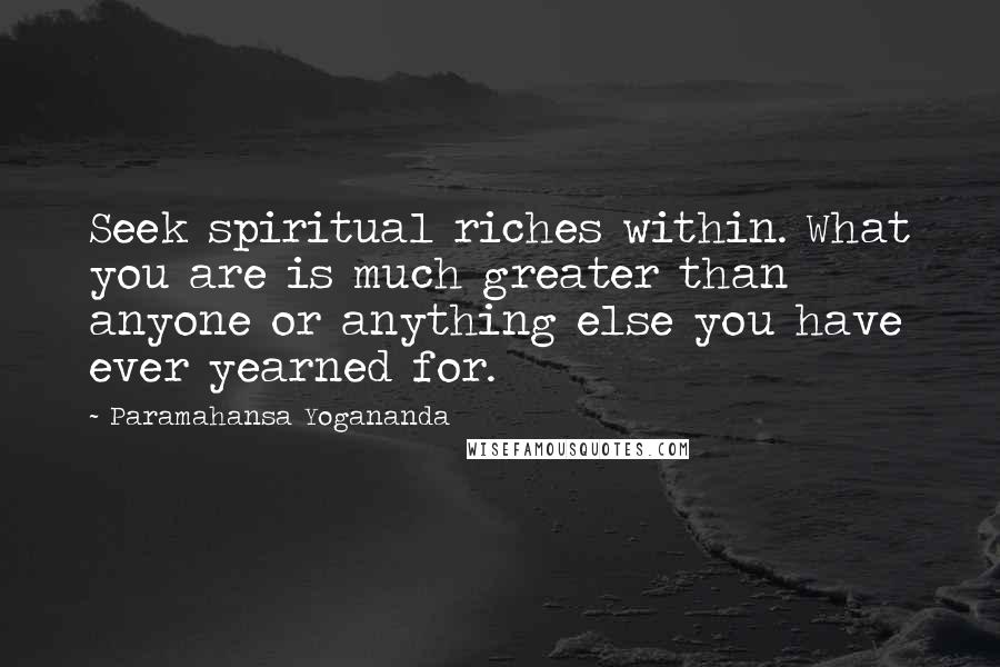 Paramahansa Yogananda Quotes: Seek spiritual riches within. What you are is much greater than anyone or anything else you have ever yearned for.