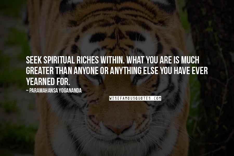 Paramahansa Yogananda Quotes: Seek spiritual riches within. What you are is much greater than anyone or anything else you have ever yearned for.