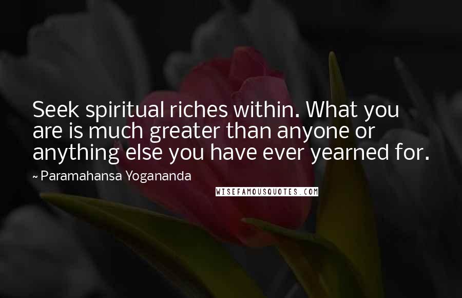 Paramahansa Yogananda Quotes: Seek spiritual riches within. What you are is much greater than anyone or anything else you have ever yearned for.