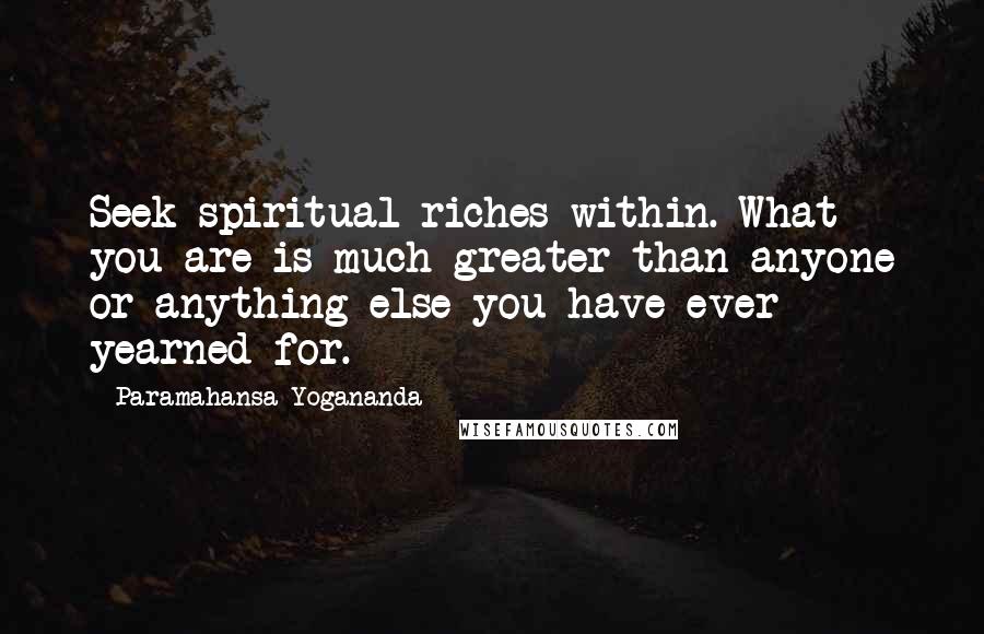 Paramahansa Yogananda Quotes: Seek spiritual riches within. What you are is much greater than anyone or anything else you have ever yearned for.