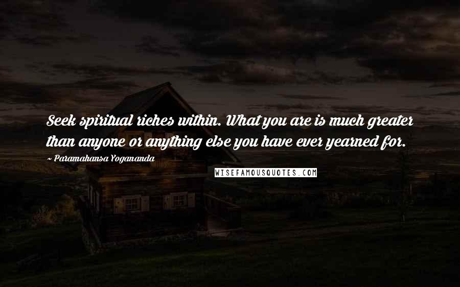 Paramahansa Yogananda Quotes: Seek spiritual riches within. What you are is much greater than anyone or anything else you have ever yearned for.