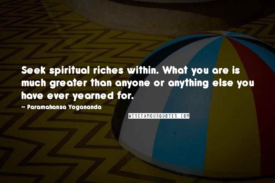 Paramahansa Yogananda Quotes: Seek spiritual riches within. What you are is much greater than anyone or anything else you have ever yearned for.