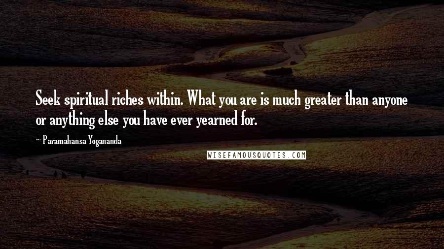 Paramahansa Yogananda Quotes: Seek spiritual riches within. What you are is much greater than anyone or anything else you have ever yearned for.