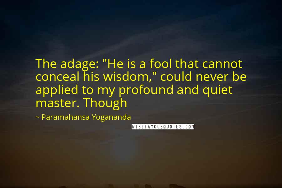Paramahansa Yogananda Quotes: The adage: "He is a fool that cannot conceal his wisdom," could never be applied to my profound and quiet master. Though