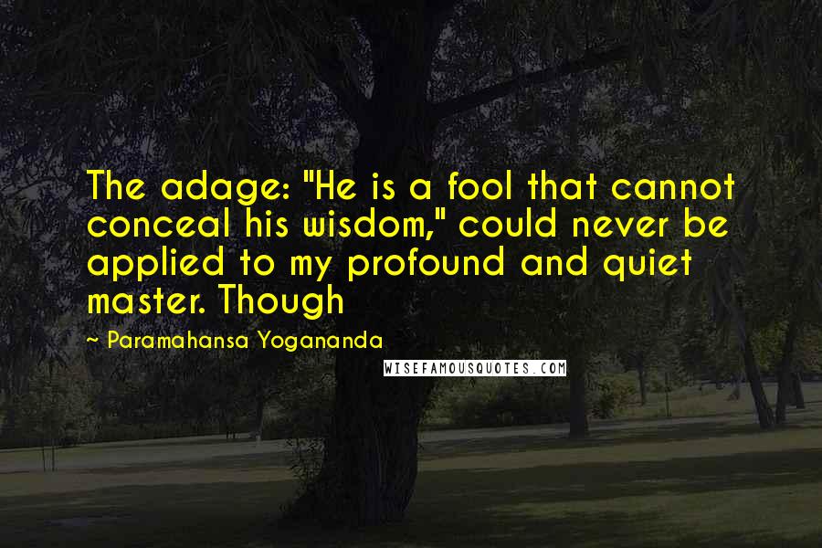 Paramahansa Yogananda Quotes: The adage: "He is a fool that cannot conceal his wisdom," could never be applied to my profound and quiet master. Though