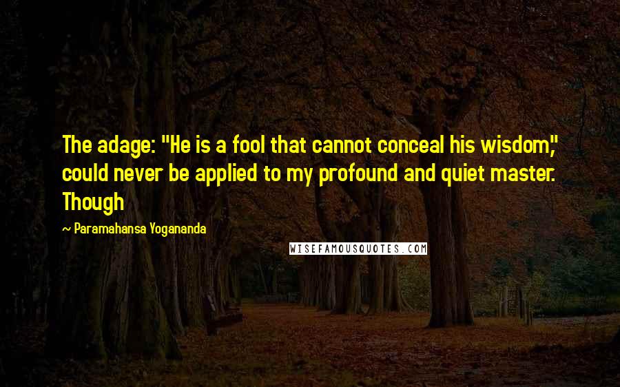 Paramahansa Yogananda Quotes: The adage: "He is a fool that cannot conceal his wisdom," could never be applied to my profound and quiet master. Though