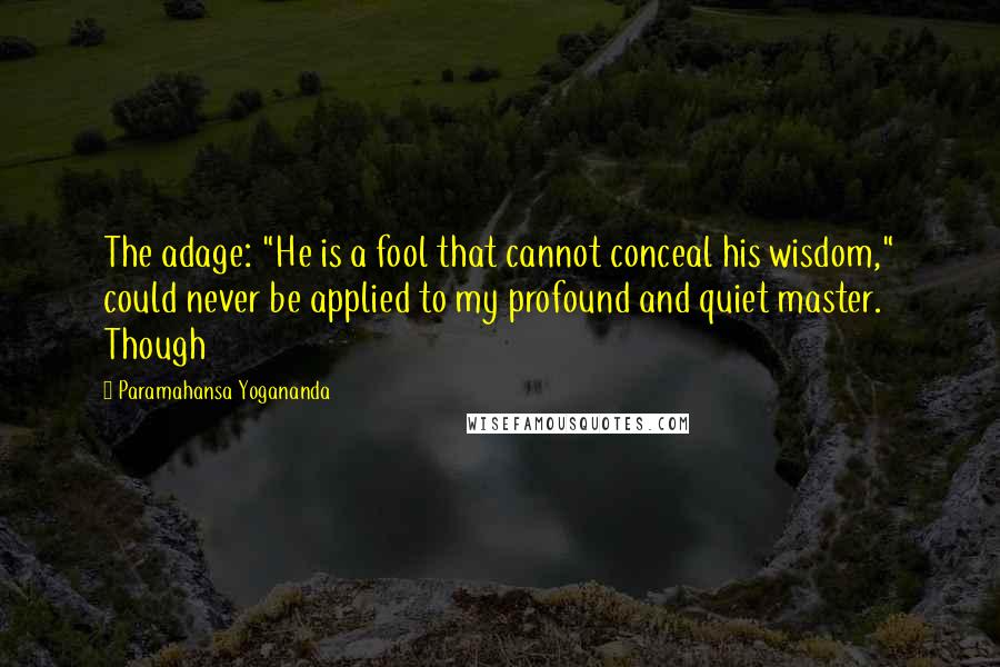 Paramahansa Yogananda Quotes: The adage: "He is a fool that cannot conceal his wisdom," could never be applied to my profound and quiet master. Though