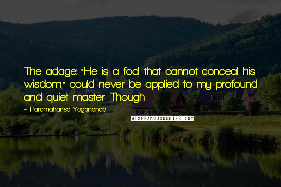 Paramahansa Yogananda Quotes: The adage: "He is a fool that cannot conceal his wisdom," could never be applied to my profound and quiet master. Though